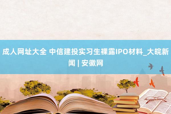 成人网址大全 中信建投实习生裸露IPO材料_大皖新闻 | 安徽网