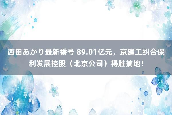 西田あかり最新番号 89.01亿元，京建工纠合保利发展控股（北京公司）得胜摘地！