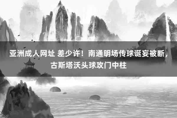 亚洲成人网址 差少许！南通明场传球诞妄被断，古斯塔沃头球攻门中柱