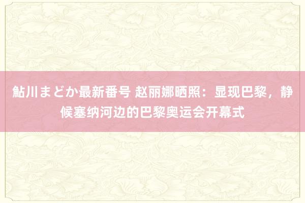 鮎川まどか最新番号 赵丽娜晒照：显现巴黎，静候塞纳河边的巴黎奥运会开幕式