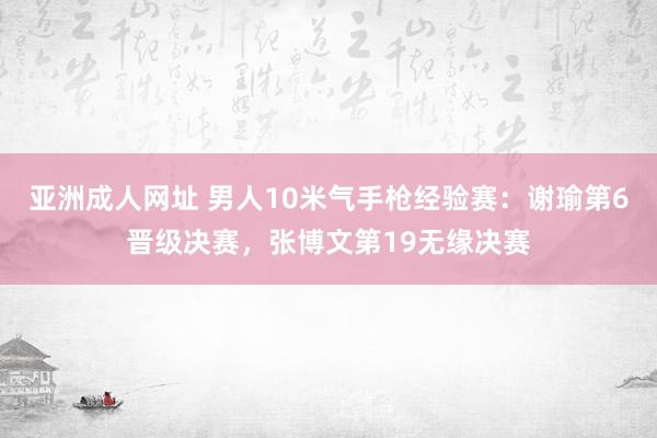 亚洲成人网址 男人10米气手枪经验赛：谢瑜第6晋级决赛，张博文第19无缘决赛