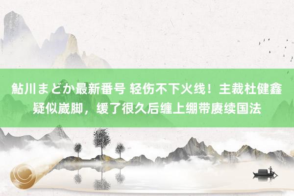 鮎川まどか最新番号 轻伤不下火线！主裁杜健鑫疑似崴脚，缓了很久后缠上绷带赓续国法