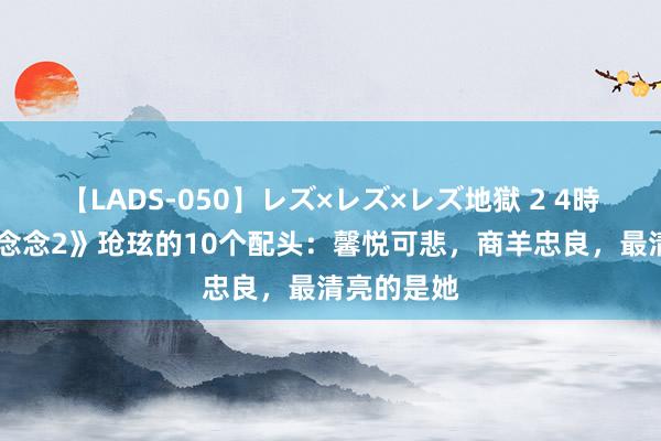 【LADS-050】レズ×レズ×レズ地獄 2 4時間 《长相念念2》玱玹的10个配头：馨悦可悲，商羊