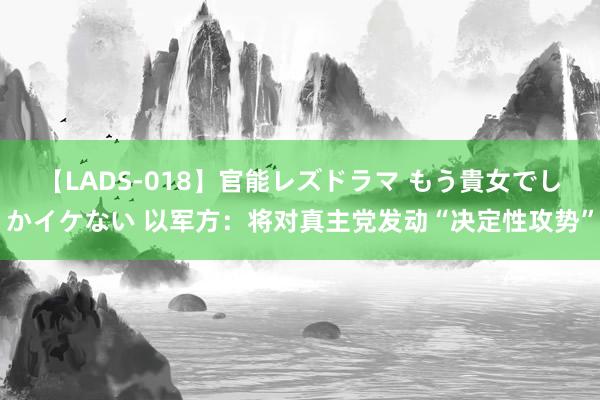 【LADS-018】官能レズドラマ もう貴女でしかイケない 以军方：将对真主党发动“决定性攻势”