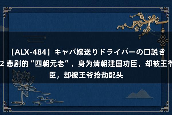 【ALX-484】キャバ嬢送りドライバーの口説きハメ撮り 2 悲剧的“四朝元老”，身为清朝建国功臣，却被王爷抢劫配头