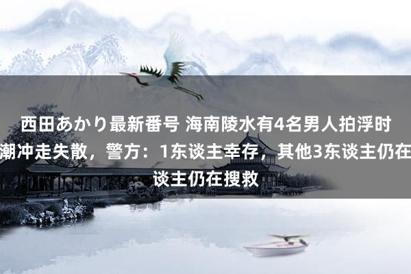 西田あかり最新番号 海南陵水有4名男人拍浮时被海潮冲走失散，警方：1东谈主幸存，其他3东谈主仍在搜救