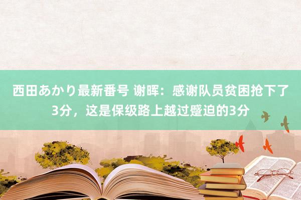 西田あかり最新番号 谢晖：感谢队员贫困抢下了3分，这是保级路上越过蹙迫的3分