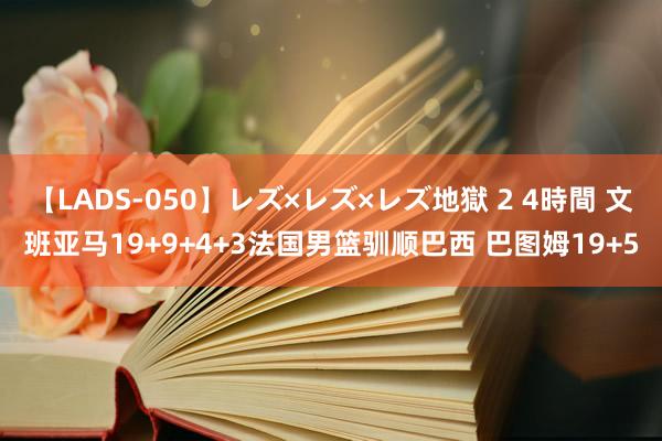 【LADS-050】レズ×レズ×レズ地獄 2 4時間 文班亚马19+9+4+3法国男篮驯顺巴西 巴图