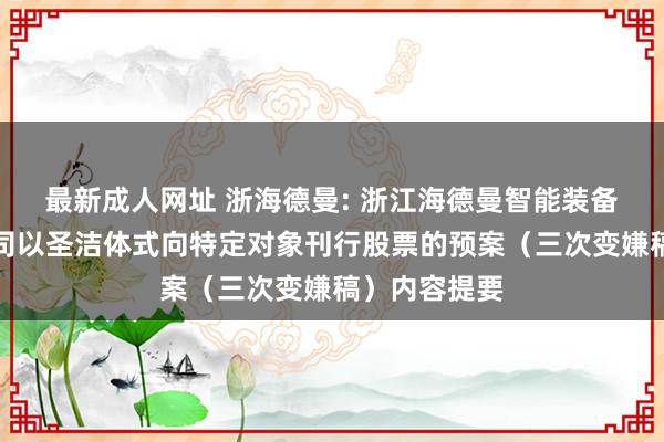 最新成人网址 浙海德曼: 浙江海德曼智能装备股份有限公司以圣洁体式向特定对象刊行股票的预案（三次变嫌稿）内容提要