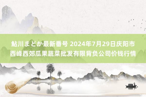 鮎川まどか最新番号 2024年7月29日庆阳市西峰西郊瓜果蔬菜批发有限背负公司价钱行情