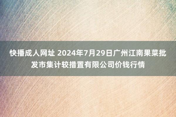 快播成人网址 2024年7月29日广州江南果菜批发市集计较措置有限公司价钱行情