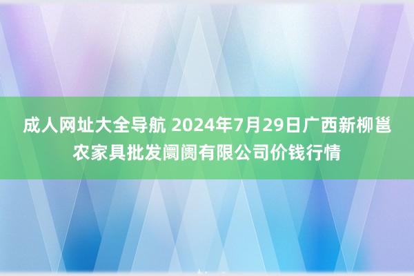 成人网址大全导航 2024年7月29日广西新柳邕农家具批发阛阓有限公司价钱行情