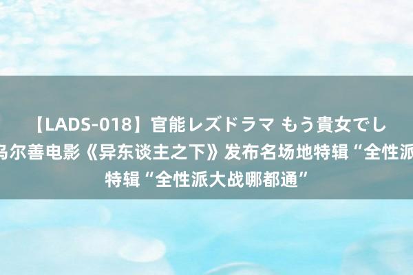 【LADS-018】官能レズドラマ もう貴女でしかイケない 乌尔善电影《异东谈主之下》发布名场地特辑