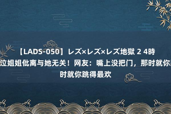 【LADS-050】レズ×レズ×レズ地獄 2 4時間 小S哀泣姐姐仳离与她无关！网友：嘴上没把门，那时就你跳得最欢