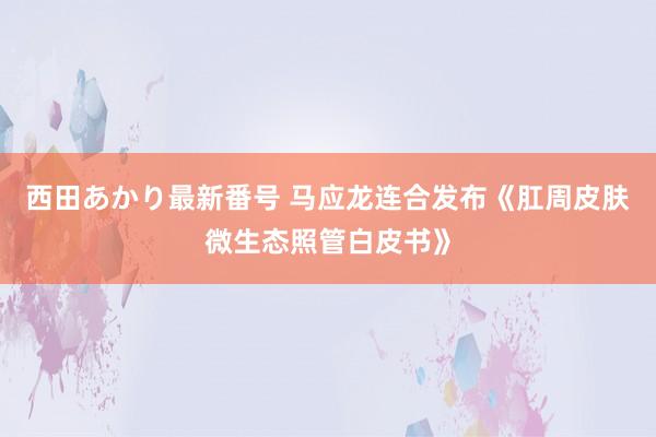 西田あかり最新番号 马应龙连合发布《肛周皮肤微生态照管白皮书》