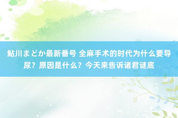 鮎川まどか最新番号 全麻手术的时代为什么要导尿？原因是什么？今天来告诉诸君谜底