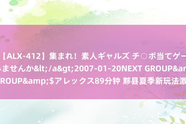 【ALX-412】集まれ！素人ギャルズ チ○ポ当てゲームで賞金稼いでみませんか</a>2007-01-20NEXT GROUP&$アレックス89分钟 黟县夏季新玩法激活“精练经济”