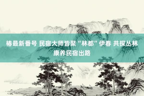 椿最新番号 民宿大师皆聚“林都”伊春 共探丛林康养民宿出路