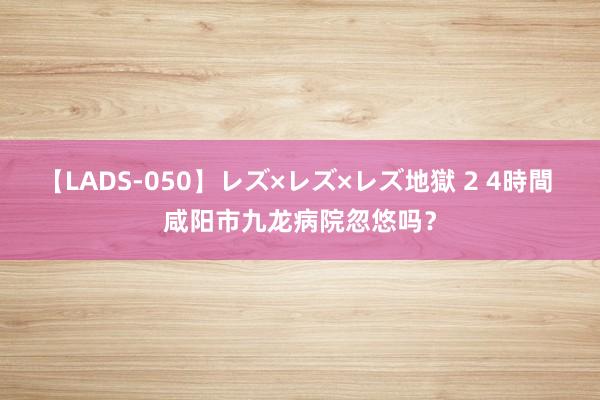 【LADS-050】レズ×レズ×レズ地獄 2 4時間 咸阳市九龙病院忽悠吗？