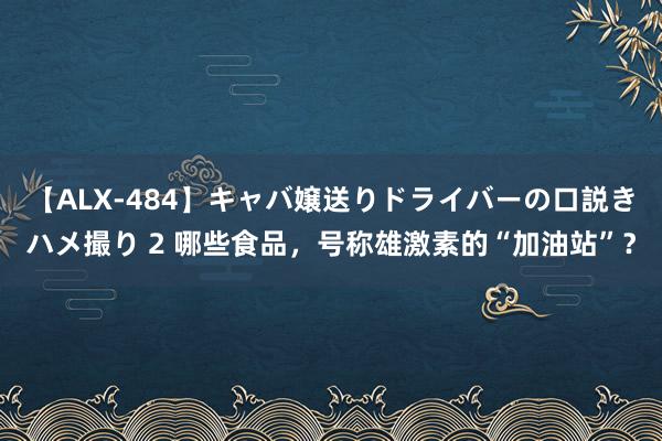 【ALX-484】キャバ嬢送りドライバーの口説きハメ撮り 2 哪些食品，号称雄激素的“加油站”？