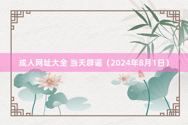 成人网址大全 当天辟谣（2024年8月1日）