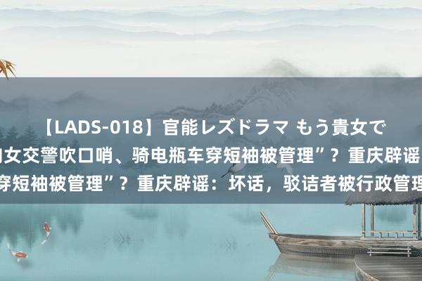 【LADS-018】官能レズドラマ もう貴女でしかイケない “开车时向女交警吹口哨、骑电瓶车穿短袖被管理”？重庆辟谣：坏话，驳诘者被行政管理