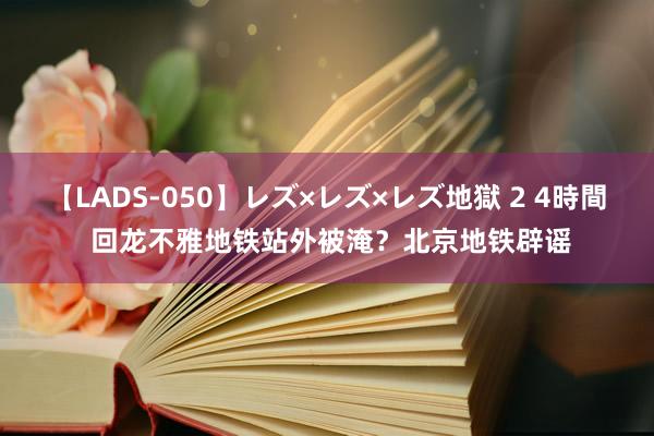 【LADS-050】レズ×レズ×レズ地獄 2 4時間 回龙不雅地铁站外被淹？北京地铁辟谣