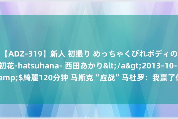 【ADZ-319】新人 初撮り めっちゃくびれボディの癒し系ガール 初花-hatsuhana- 西田あかり</a>2013-10-11KUKI&$綺麗120分钟 马斯克“应战”马杜罗：我赢了你下台，你赢了免费送你上火星