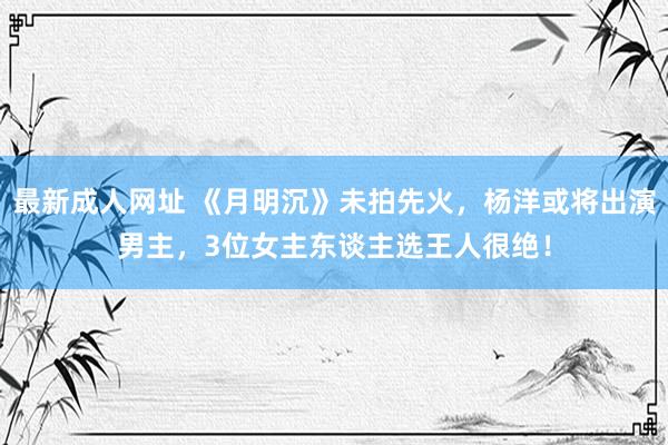 最新成人网址 《月明沉》未拍先火，杨洋或将出演男主，3位女主东谈主选王人很绝！