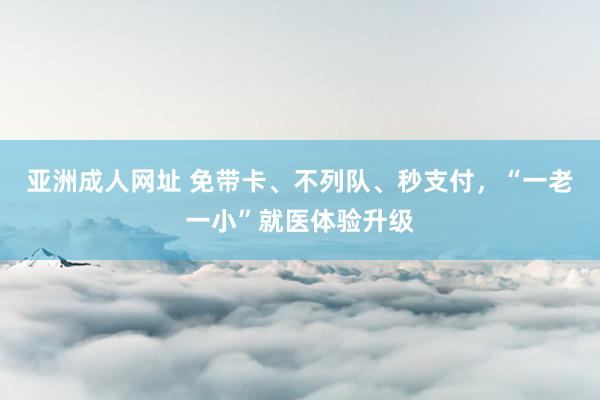 亚洲成人网址 免带卡、不列队、秒支付，“一老一小”就医体验升级