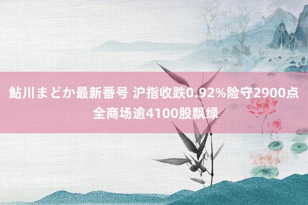 鮎川まどか最新番号 沪指收跌0.92%险守2900点 全商场逾4100股飘绿