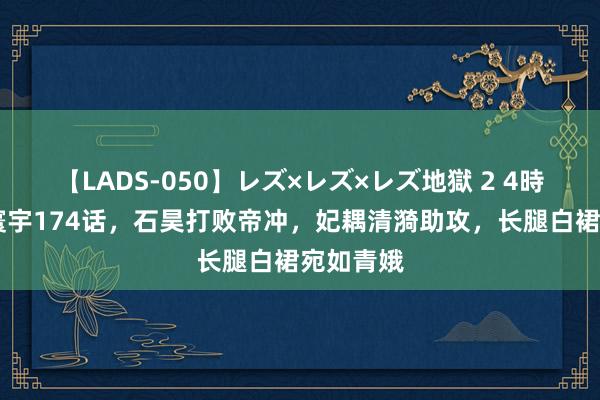 【LADS-050】レズ×レズ×レズ地獄 2 4時間 圆善寰宇174话，石昊打败帝冲，妃耦清漪助攻，