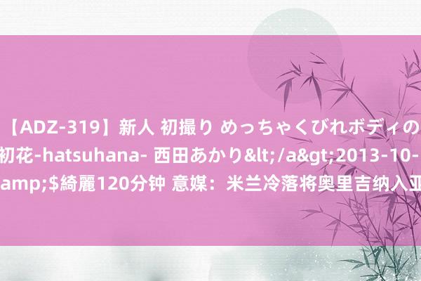 【ADZ-319】新人 初撮り めっちゃくびれボディの癒し系ガール 初花-hatsuhana- 西田あかり</a>2013-10-11KUKI&$綺麗120分钟 意媒：米兰冷落将奥里吉纳入亚伯拉罕来往，但罗马不感兴味