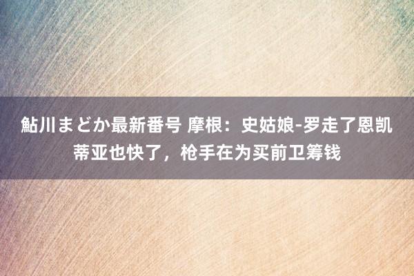 鮎川まどか最新番号 摩根：史姑娘-罗走了恩凯蒂亚也快了，枪手在为买前卫筹钱