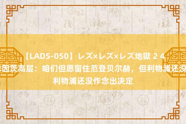 【LADS-050】レズ×レズ×レズ地獄 2 4時間 好意思因茨高层：咱们但愿留住范登贝尔赫，但利物