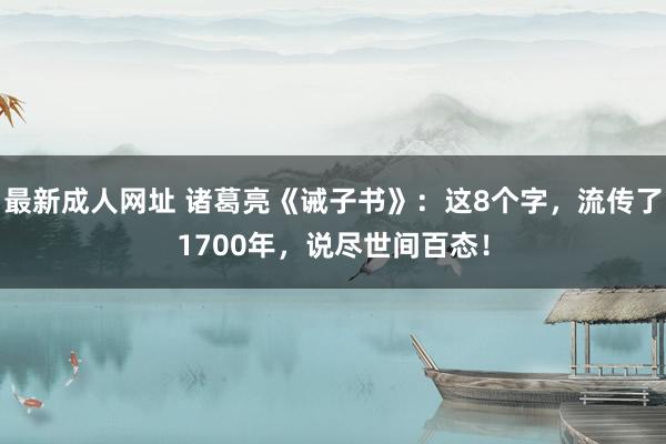 最新成人网址 诸葛亮《诫子书》：这8个字，流传了1700年，说尽世间百态！