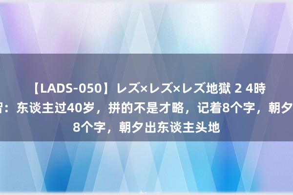 【LADS-050】レズ×レズ×レズ地獄 2 4時間 诸葛亮明智：东谈主过40岁，拼的不是才略，记着8个字，朝夕出东谈主头地