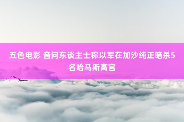 五色电影 音问东谈主士称以军在加沙纯正暗杀5名哈马斯高官