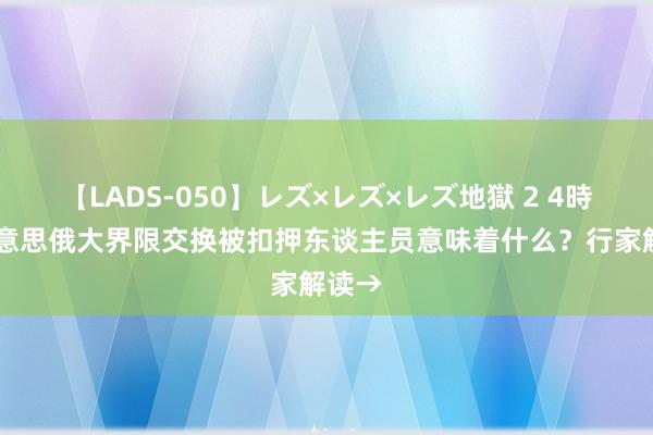 【LADS-050】レズ×レズ×レズ地獄 2 4時間 好意思俄大界限交换被扣押东谈主员意味着什么？行家解读→