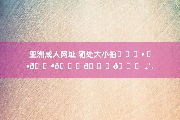 亚洲成人网址 随处大小拍︎✌︎• ◡•???? ₊⁺.