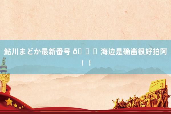 鮎川まどか最新番号 ?海边是确凿很好拍阿！！