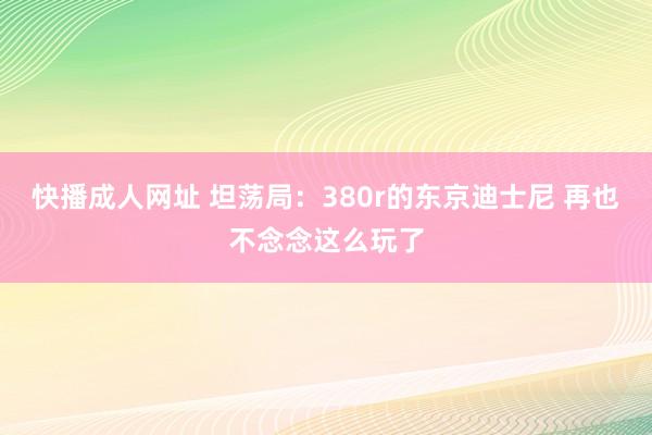 快播成人网址 坦荡局：380r的东京迪士尼 再也不念念这么玩了