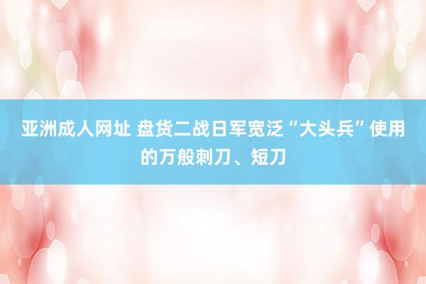 亚洲成人网址 盘货二战日军宽泛“大头兵”使用的万般刺刀、短刀