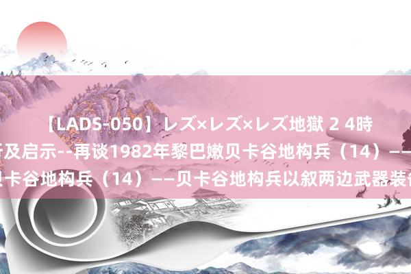 【LADS-050】レズ×レズ×レズ地獄 2 4時間 基于体系作战案例分析及启示--再谈1982年黎