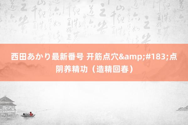 西田あかり最新番号 开筋点穴&#183;点阴养精功（造精回春）