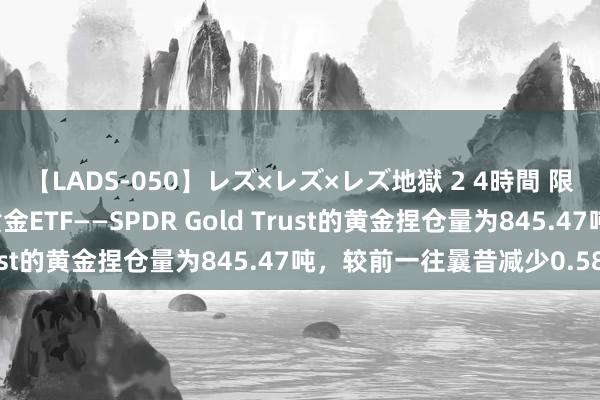 【LADS-050】レズ×レズ×レズ地獄 2 4時間 限制8月1日，寰宇最大黄金ETF——SPDR Gold Trust的黄金捏仓量为845.47吨，较前一往曩昔减少0.58吨