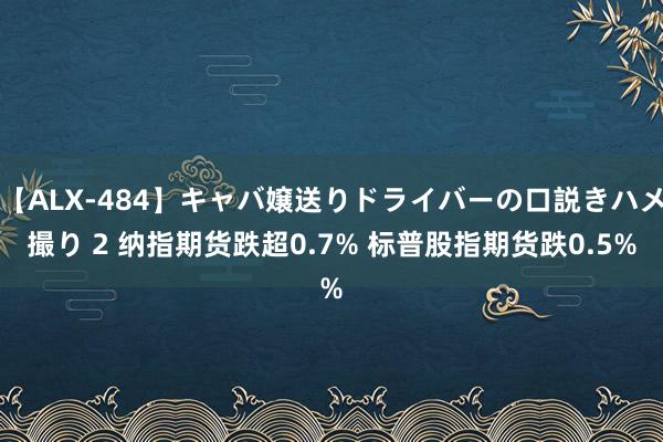 【ALX-484】キャバ嬢送りドライバーの口説きハメ撮り 2 纳指期货跌超0.7% 标普股指期货跌0.5%