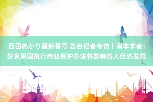 西田あかり最新番号 总台记者专访丨南非学者：好意思国执行商业保护办法将影响各人经济发展