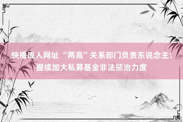 快播成人网址 “两高”关系部门负责东说念主：握续加大私募基金非法惩治力度