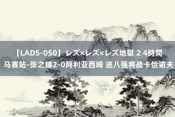 【LADS-050】レズ×レズ×レズ地獄 2 4時間 马赛站-张之臻2-0阿利亚西姆 进八强将战卡恰诺夫